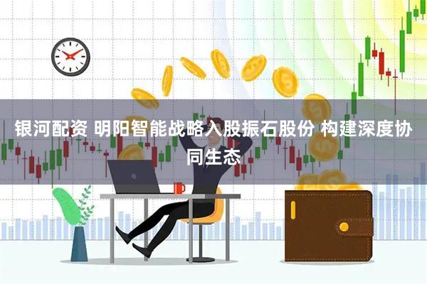 银河配资 明阳智能战略入股振石股份 构建深度协同生态