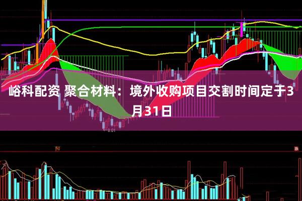峪科配资 聚合材料：境外收购项目交割时间定于3月31日