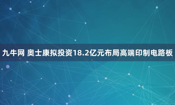九牛网 奥士康拟投资18.2亿元布局高端印制电路板