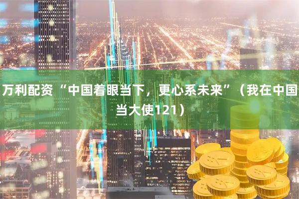 万利配资 “中国着眼当下，更心系未来”（我在中国当大使121）